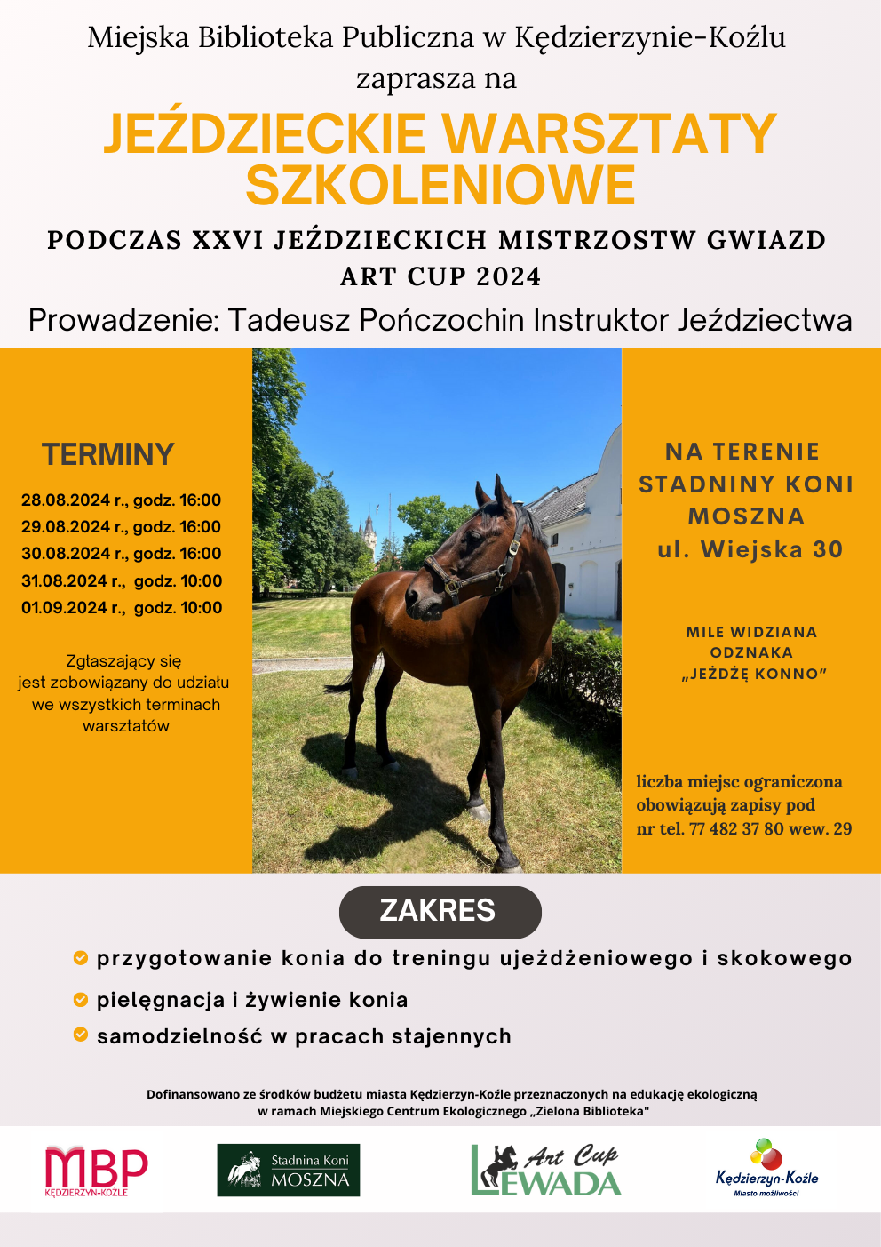 Zapraszamy młodzież na Jeździeckie Warsztaty Szkoleniowe organizowane w ramach XXVI Jeździeckich Mistrzostw Gwiazd Art Cup 2024 w Stadninie Koni Moszna! Z wielką przyjemnością informujemy, że Miejska Biblioteka Publiczna w Kędzierzynie-Koźlu jako partner wydarzenia organizuje warsztaty w zakresie: 🐎 przygotowanie konia do treningu ujeżdżeniowego i skokowego 🐎pielęgnacja i żywienie konia 🐎samodzielność w pracach stajennych Prowadzenie: Tadeusz Pończochin Instruktor Jeździectwa Warsztaty odbędą się w dniach: - 28.08.2024 r., od godz. 16:00 - 29.08.2024 r., od godz. 16:00 - 30.08.2024 r., od godz. 16:00 - 31.08.2024 r., od godz. 10:00 - 01.09.2024 r., od godz. 10:00 Zgłaszający się jest zobowiązany do udziału we wszystkich terminach warsztatów Liczba miejsc ograniczona. Zapisy i dodatkowe informacje: 77 482 37 80 wew. 29 Mile widziana odznaka „Jeżdżę konno” Dofinansowane ze środków budżetu miasta Kędzierzyn-Koźle przeznaczonych na edukację ekologiczną w ramach Miejskiego Centrum Ekologicznego „Zielona Biblioteka”