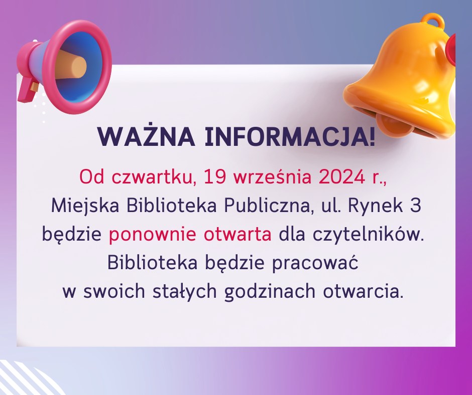 WAŻNA INFORMACJA! Od czwartku, 19 września 2024 r., Miejska Biblioteka Publiczna, ul. Rynek 3 będzie ponownie otwarta dla czytelników. Biblioteka będzie pracować w swoich stałych godzinach otwarcia.