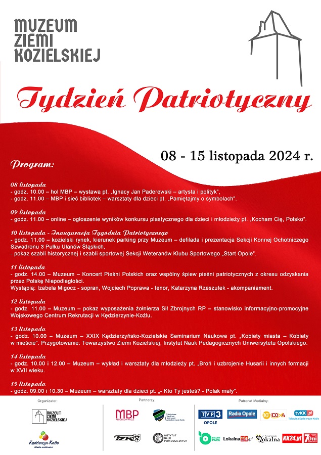 Z okazji 106. rocznicy odzyskania przez Polskę Niepodległości Muzeum Ziemi Kozielskiej przygotowało czwartą edycję wydarzenia pn. TYDZIEŃ PATRIOTYCZNY - tygodniowy program obchodów tego jakże ważnego dla wszystkich Polaków Święta. Tydzień Patriotyczny odbędzie się w dniach 08-15 listopada 2024 roku. Serdecznie zapraszamy do zapoznania się z programem oraz do aktywnego uczestnictwa. Program: 08 listopada - godz. 10.00 – hol MBP – wystawa pt. „Ignacy Jan Paderewski – artysta i polityk” ze zbiorów MBP, - godz. 11.00 – MBP i sieć bibliotek – warsztaty dla dzieci pt. „Pamiętajmy o symbolach”. 09 listopada - godz. 11.00 – online – ogłoszenie wyników konkursu plastycznego dla dzieci i młodzieży pt. „Kocham Cię, Polsko”. 10 listopada - godz. 11.00 – kozielski rynek, kierunek parking przy Muzeum - defilada i prezentacja Sekcji Konnej Ochotniczego Szwadronu 3 Pułku Ułanów Śląskich, - pokaz szabli historycznej i szabli sportowej Sekcji Weteranów Klubu Sportowego „Start Opole”. 11 listopada - godz. 15.00 – Muzeum – Koncert Pieśni Polskich oraz wspólny śpiew pieśni patriotycznych z okresu odzyskania przez Polskę Niepodległości, wystąpią: Izabela Migocz – sopran, Wojciech Poprawa – tenor, Katarzyna Rzeszutek – akompaniament. 12 listopada - godz. 11.00 – Muzeum – pokaz wyposażenia żołnierza Sił Zbrojnych RP – stanowisko informacyjno-promocyjne Wojskowego Centrum Rekrutacji w Kędzierzynie-Koźlu. 13 listopada - godz. 10.00 – Muzeum - XXIX Kędzierzyńsko-Kozielskie Seminarium Naukowe pt. „Kobiety miasta – Kobiety w mieście”. Przygotowanie: Towarzystwo Ziemi Kozielskiej, Instytut Nauk Pedagogicznych Uniwersytetu Opolskiego. 14 listopada - godz. 10.00 i 12.00 - Muzeum – wykład i warsztaty dla młodzieży pt. „Broń i uzbrojenie Husarii i innych formacji w XVII wieku. 15 listopada - godz. 09.00 i 10.30 – Muzeum – warsztaty dla dzieci pt. „- Kto Ty jesteś? – Polak mały”. Organizatorzy: - Muzeum Ziemi Kozielskiej - Gmina Kędzierzyn-Koźle Partnerami wydarzenia są: - Miejska Biblioteka Publiczna w Kędzierzynie-Koźlu - WCR Kędzierzyn-Koźle - Towarzystwo Ziemi Kozielskiej - Instytut Nauk Pedagogicznych Uniwersytetu Opolskiego